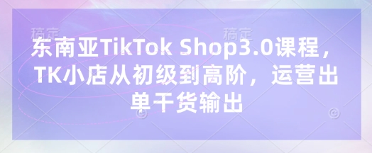 东南亚TikTok Shop3.0课程，TK小店​从初级到高阶，运营出单干货输出-新手源码资源站官网