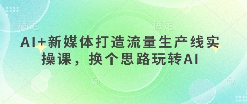 AI+新媒体打造流量生产线实操课,换个思路玩转AI-新手源码资源站官网
